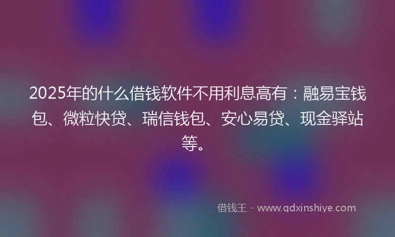 2025年的什么借钱软件不用利息高有：融易宝钱包、微粒快贷、瑞信钱包、安心易贷、现金驿站等。