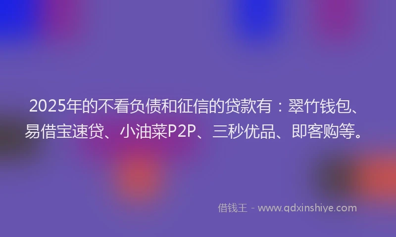 2025年的不看负债和征信的贷款有：翠竹钱包、易借宝速贷、小油菜P2P、三秒优品、即客购等。