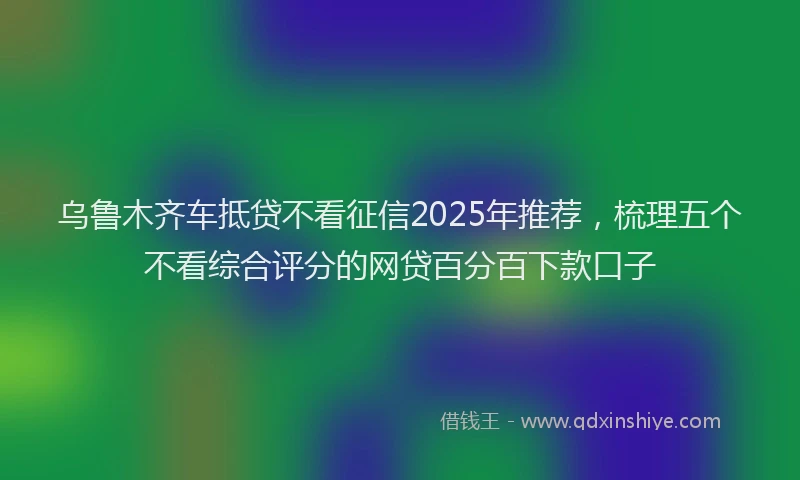 乌鲁木齐车抵贷不看征信2025年推荐，梳理五个不看综合评分的网贷百分百下款口子