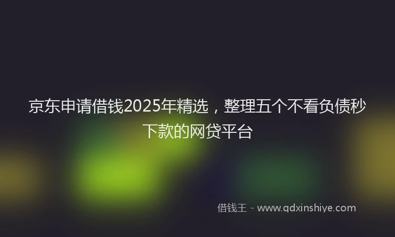 京东申请借钱2025年精选，整理五个不看负债秒下款的网贷平台