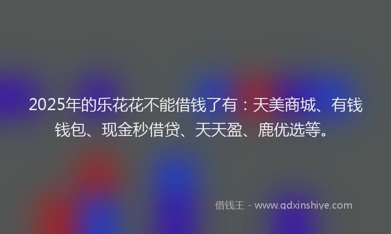 2025年的乐花花不能借钱了有：天美商城、有钱钱包、现金秒借贷、天天盈、鹿优选等。