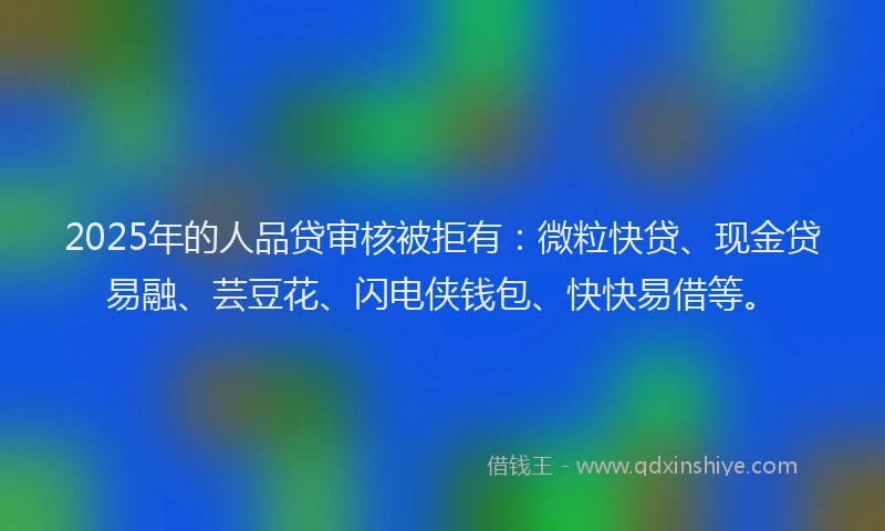2025年的人品贷审核被拒有：微粒快贷、现金贷易融、芸豆花、闪电侠钱包、快快易借等。