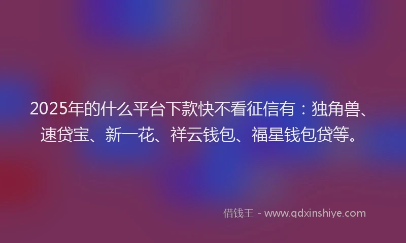 2025年的什么平台下款快不看征信有：独角兽、速贷宝、新一花、祥云钱包、福星钱包贷等。