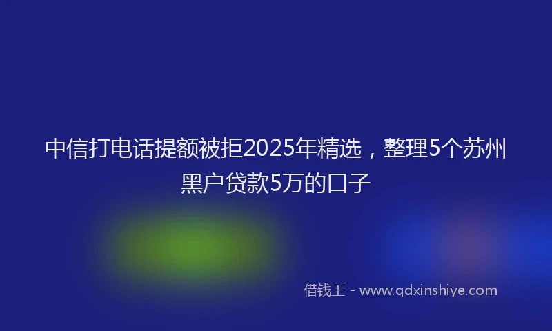 中信打电话提额被拒2025年精选，整理5个苏州黑户贷款5万的口子