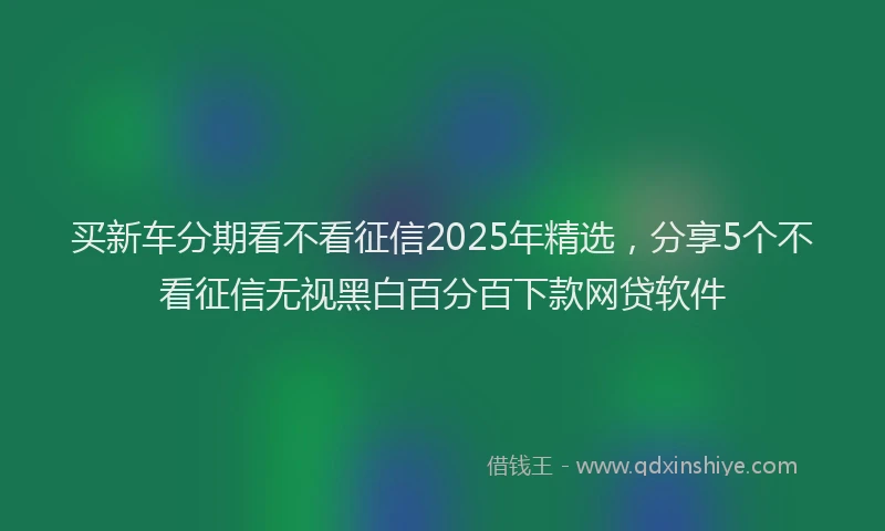 买新车分期看不看征信2025年精选，分享5个不看征信无视黑白百分百下款网贷软件