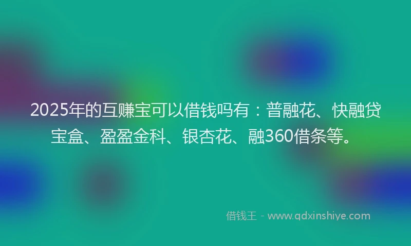 2025年的互赚宝可以借钱吗有：普融花、快融贷宝盒、盈盈金科、银杏花、融360借条等。