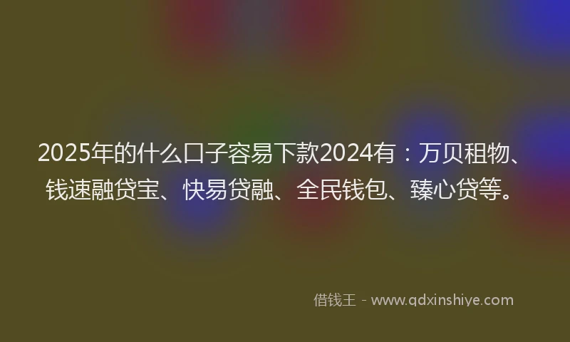 2025年的什么口子容易下款2024有：万贝租物、钱速融贷宝、快易贷融、全民钱包、臻心贷等。