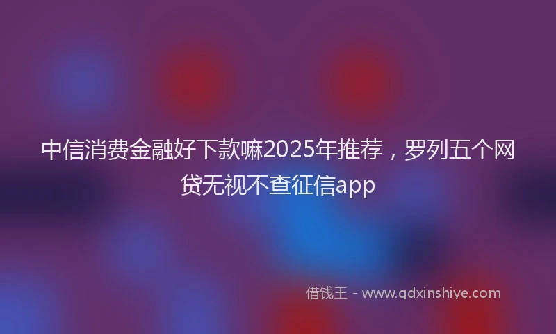中信消费金融好下款嘛2025年推荐，罗列五个网贷无视不查征信app