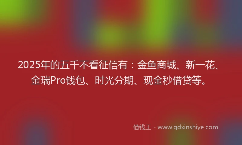 2025年的五千不看征信有：金鱼商城、新一花、金瑞Pro钱包、时光分期、现金秒借贷等。