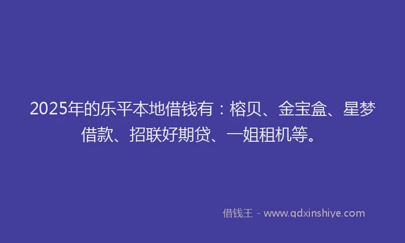 2025年的乐平本地借钱有：榕贝、金宝盒、星梦借款、招联好期贷、一姐租机等。