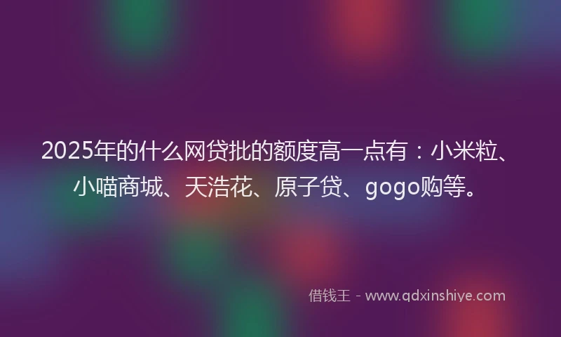 2025年的什么网贷批的额度高一点有：小米粒、小喵商城、天浩花、原子贷、gogo购等。