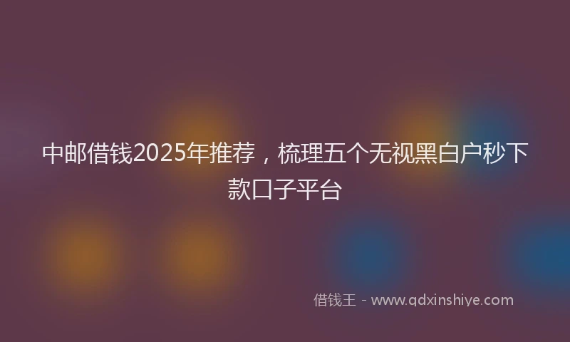 中邮借钱2025年推荐，梳理五个无视黑白户秒下款口子平台