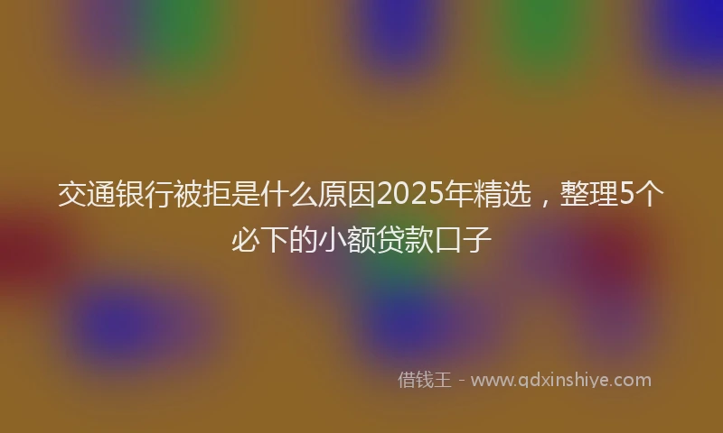 交通银行被拒是什么原因2025年精选，整理5个必下的小额贷款口子