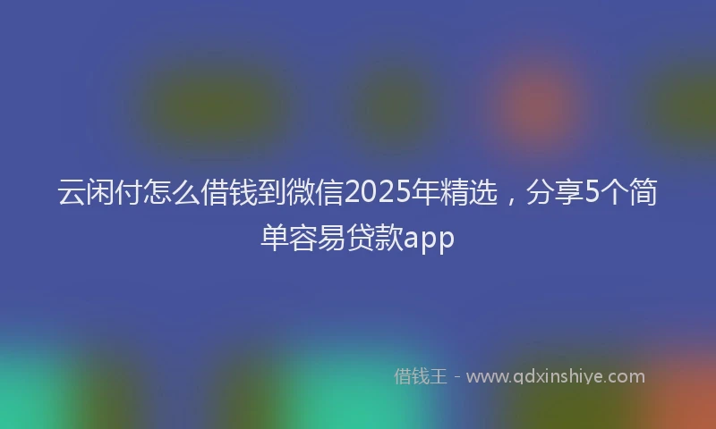 云闲付怎么借钱到微信2025年精选，分享5个简单容易贷款app