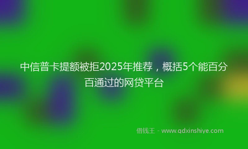 中信普卡提额被拒2025年推荐，概括5个能百分百通过的网贷平台