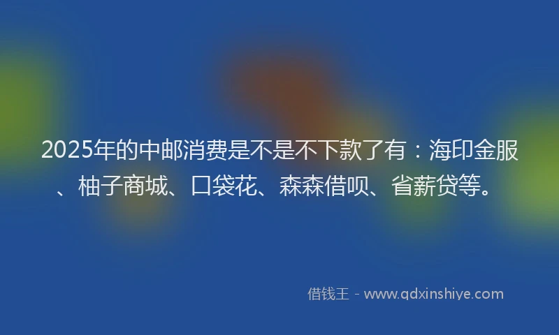 2025年的中邮消费是不是不下款了有：海印金服、柚子商城、口袋花、森森借呗、省薪贷等。
