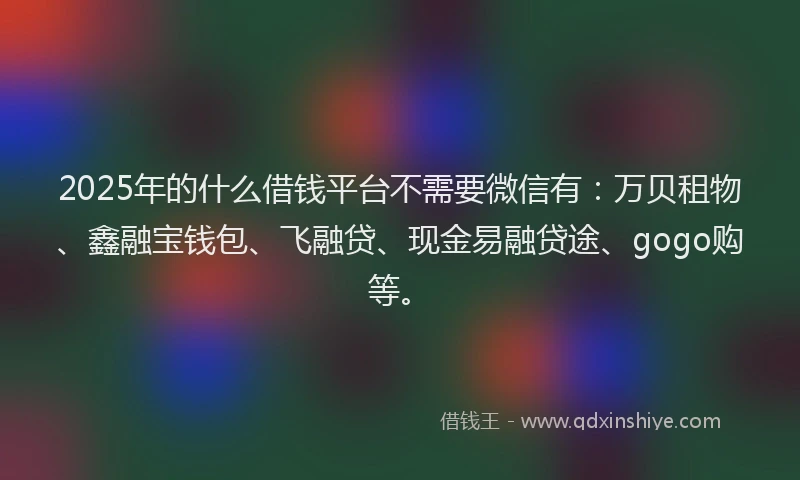 2025年的什么借钱平台不需要微信有：万贝租物、鑫融宝钱包、飞融贷、现金易融贷途、gogo购等。