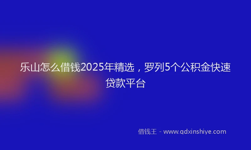 乐山怎么借钱2025年精选，罗列5个公积金快速贷款平台