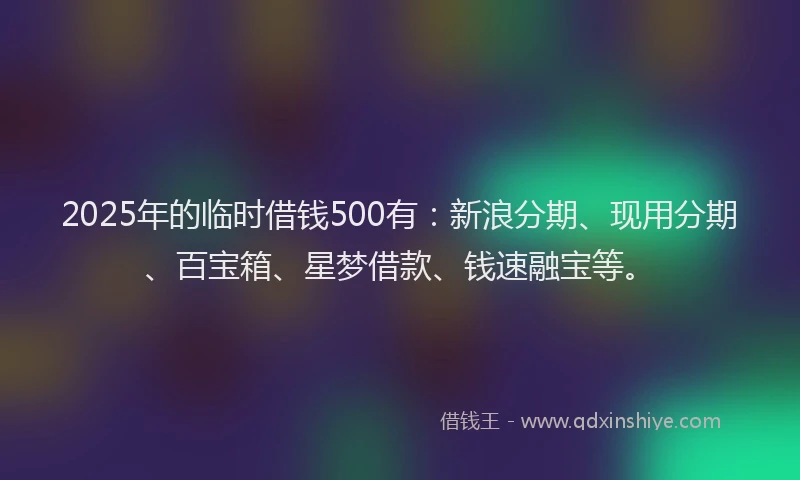 2025年的临时借钱500有：新浪分期、现用分期、百宝箱、星梦借款、钱速融宝等。