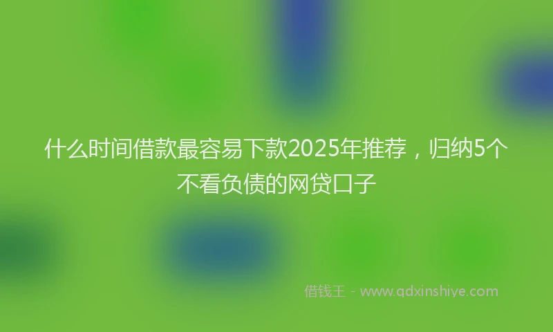 什么时间借款最容易下款2025年推荐，归纳5个不看负债的网贷口子