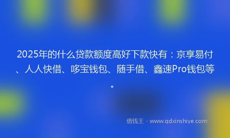 2025年的什么贷款额度高好下款快有：京享易付、人人快借、哆宝钱包、随手借、鑫速Pro钱包等。