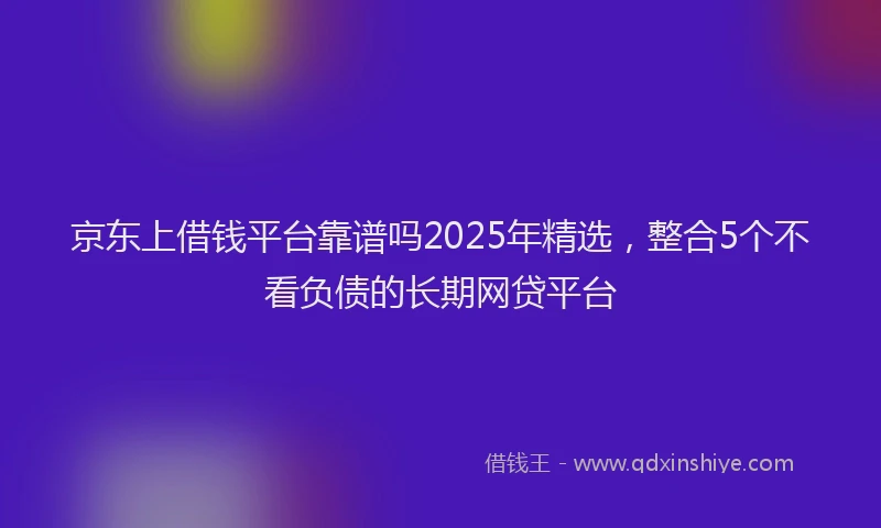 京东上借钱平台靠谱吗2025年精选，整合5个不看负债的长期网贷平台
