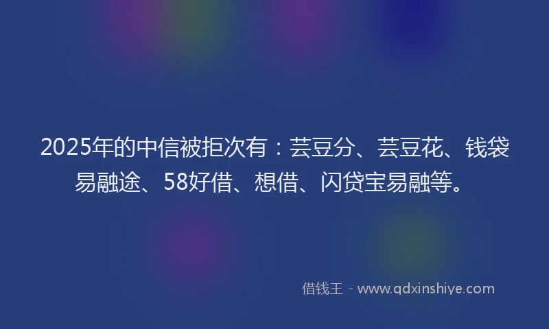 2025年的中信被拒次有：芸豆分、芸豆花、钱袋易融途、58好借、想借、闪贷宝易融等。