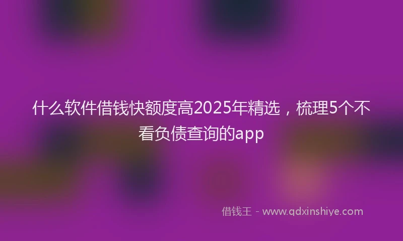 什么软件借钱快额度高2025年精选，梳理5个不看负债查询的app