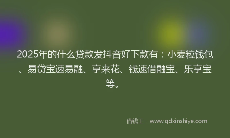 2025年的什么贷款发抖音好下款有：小麦粒钱包、易贷宝速易融、享来花、钱速借融宝、乐享宝等。