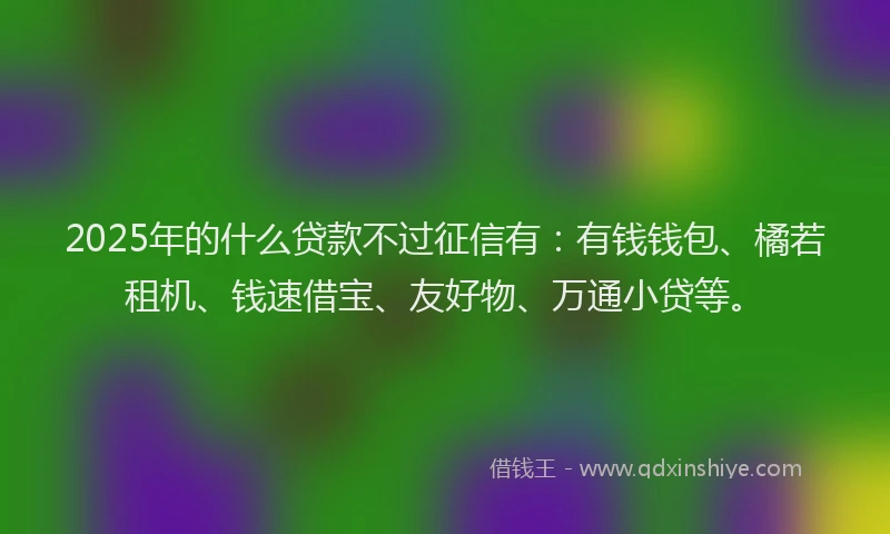 2025年的什么贷款不过征信有：有钱钱包、橘若租机、钱速借宝、友好物、万通小贷等。