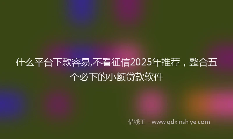什么平台下款容易,不看征信2025年推荐，整合五个必下的小额贷款软件