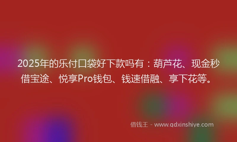 2025年的乐付口袋好下款吗有：葫芦花、现金秒借宝途、悦享Pro钱包、钱速借融、享下花等。