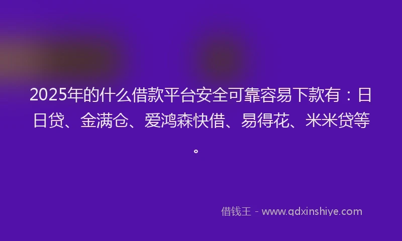 2025年的什么借款平台安全可靠容易下款有：日日贷、金满仓、爱鸿森快借、易得花、米米贷等。