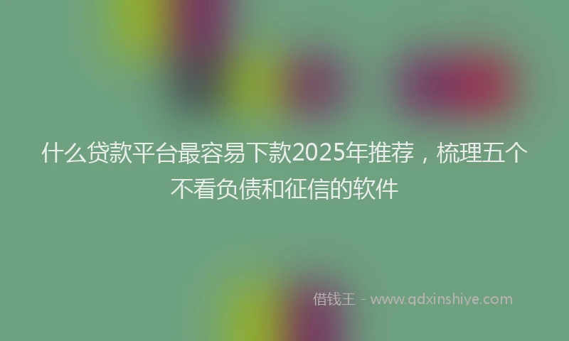 什么贷款平台最容易下款2025年推荐，梳理五个不看负债和征信的软件