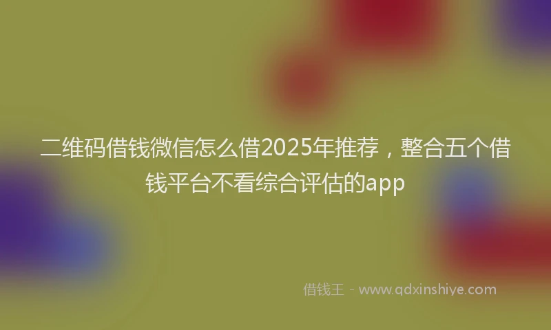 二维码借钱微信怎么借2025年推荐，整合五个借钱平台不看综合评估的app