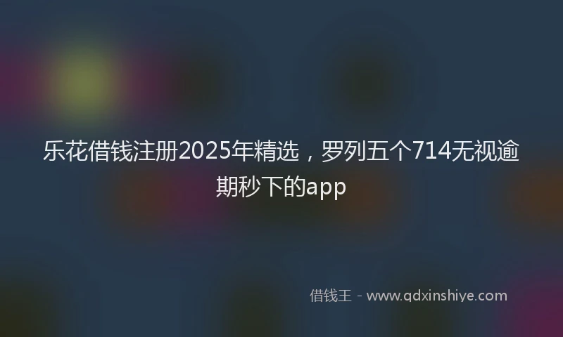 乐花借钱注册2025年精选，罗列五个714无视逾期秒下的app