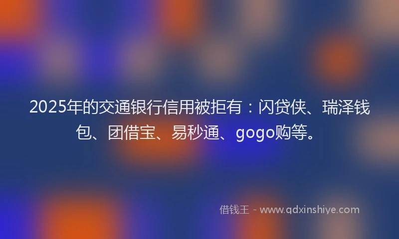 2025年的交通银行信用被拒有：闪贷侠、瑞泽钱包、团借宝、易秒通、gogo购等。