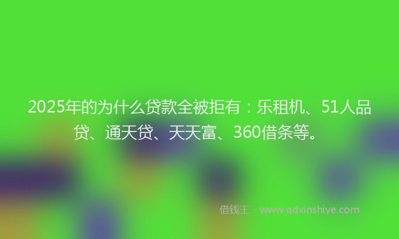 2025年的为什么贷款全被拒有：乐租机、51人品贷、通天贷、天天富、360借条等。