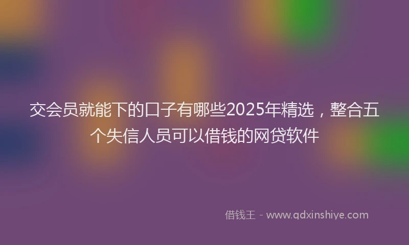 交会员就能下的口子有哪些2025年精选，整合五个失信人员可以借钱的网贷软件