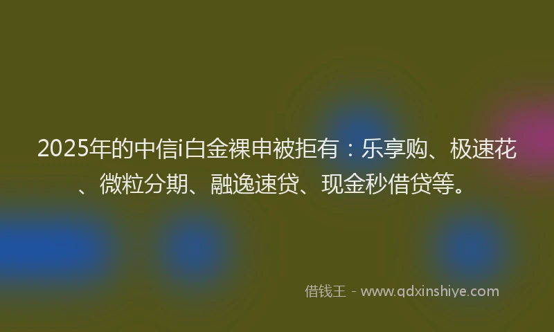 2025年的中信i白金裸申被拒有：乐享购、极速花、微粒分期、融逸速贷、现金秒借贷等。