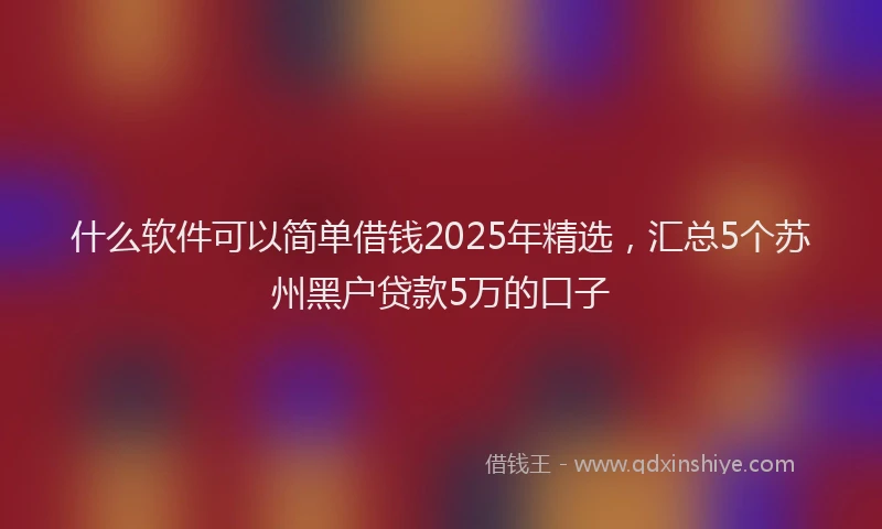 什么软件可以简单借钱2025年精选，汇总5个苏州黑户贷款5万的口子