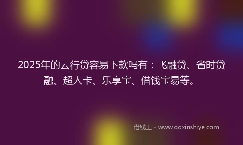 2025年的云行贷容易下款吗有：飞融贷、省时贷融、超人卡、乐享宝、借钱宝易等。