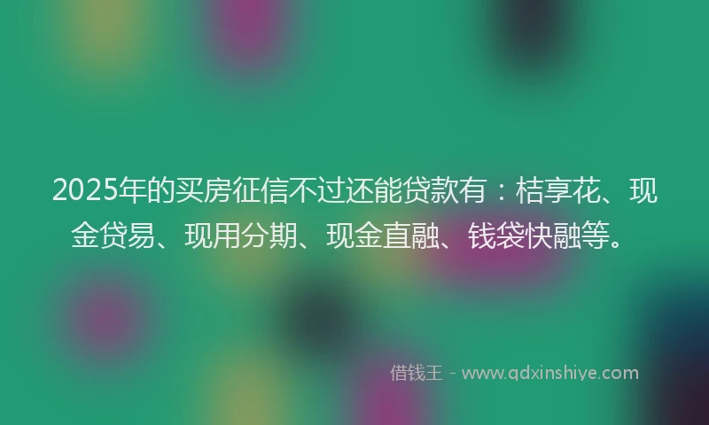 2025年的买房征信不过还能贷款有：桔享花、现金贷易、现用分期、现金直融、钱袋快融等。