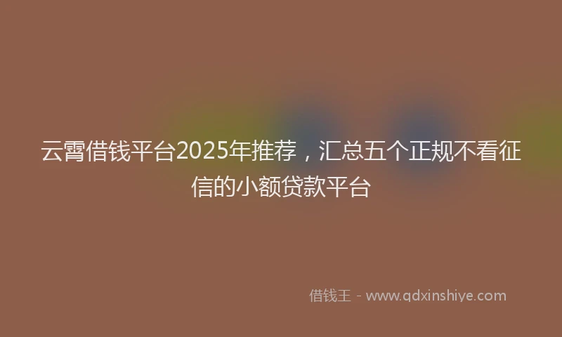 云霄借钱平台2025年推荐，汇总五个正规不看征信的小额贷款平台