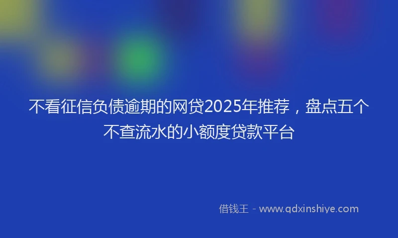不看征信负债逾期的网贷2025年推荐，盘点五个不查流水的小额度贷款平台