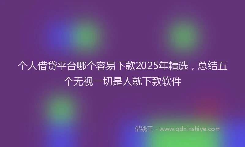 个人借贷平台哪个容易下款2025年精选，总结五个无视一切是人就下款软件