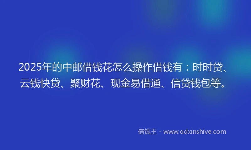 2025年的中邮借钱花怎么操作借钱有：时时贷、云钱快贷、聚财花、现金易借通、信贷钱包等。