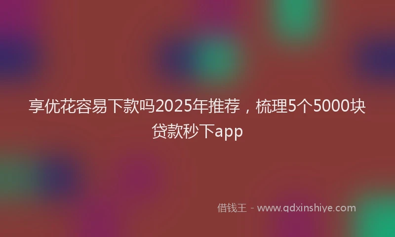 享优花容易下款吗2025年推荐，梳理5个5000块贷款秒下app