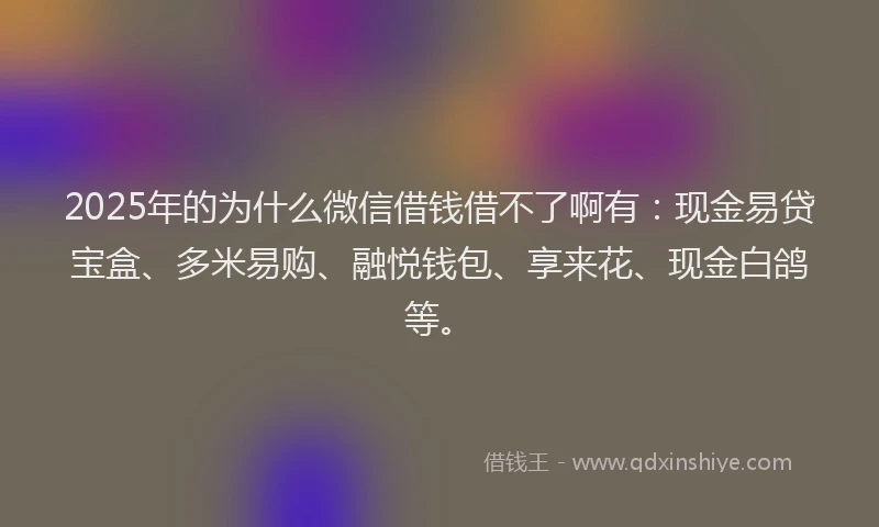 2025年的为什么微信借钱借不了啊有：现金易贷宝盒、多米易购、融悦钱包、享来花、现金白鸽等。