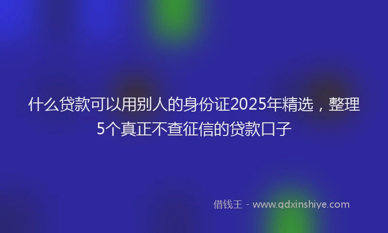 什么贷款可以用别人的身份证2025年精选，整理5个真正不查征信的贷款口子